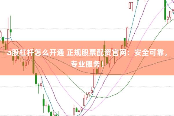 a股杠杆怎么开通 正规股票配资官网：安全可靠，专业服务！