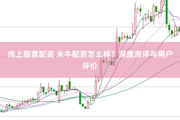 线上股票配资 米牛配资怎么样？深度测评与用户评价
