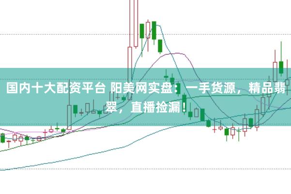 国内十大配资平台 阳美网实盘：一手货源，精品翡翠，直播捡漏！
