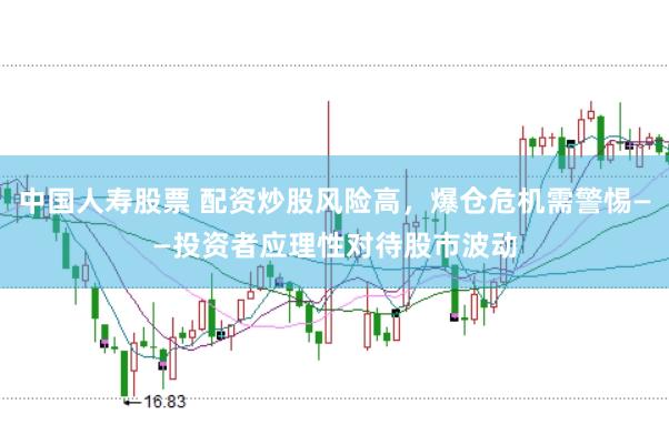 中国人寿股票 配资炒股风险高，爆仓危机需警惕——投资者应理性对待股市波动