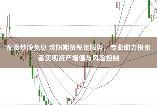 配资炒股免息 沈阳期货配资服务，专业助力投资者实现资产增值与风险控制