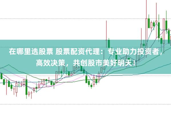 在哪里选股票 股票配资代理：专业助力投资者，高效决策，共创股市美好明天！
