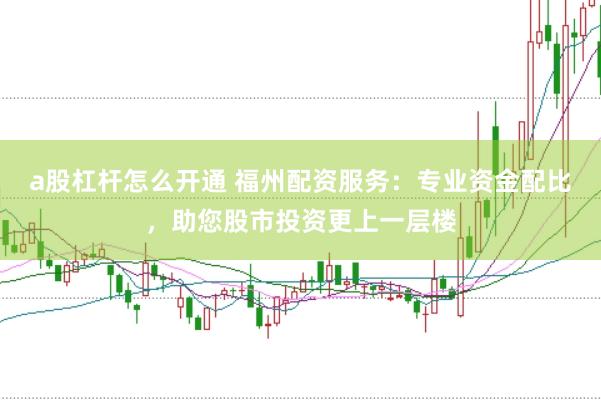 a股杠杆怎么开通 福州配资服务：专业资金配比，助您股市投资更上一层楼