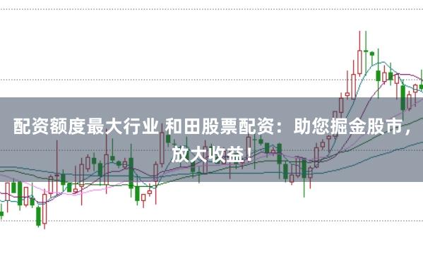 配资额度最大行业 和田股票配资：助您掘金股市，放大收益！