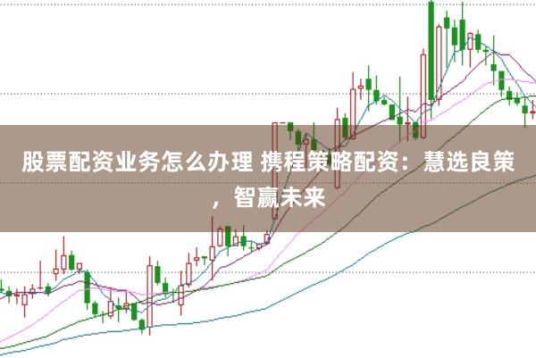 股票配资业务怎么办理 携程策略配资：慧选良策，智赢未来