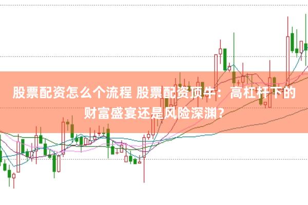 股票配资怎么个流程 股票配资顶牛：高杠杆下的财富盛宴还是风险深渊？