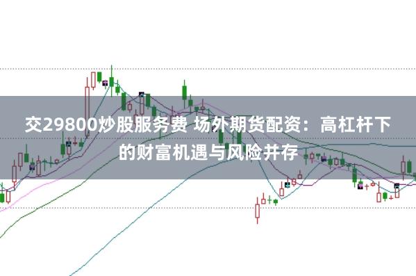 交29800炒股服务费 场外期货配资：高杠杆下的财富机遇与风险并存