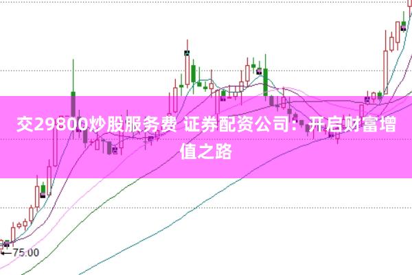 交29800炒股服务费 证券配资公司：开启财富增值之路