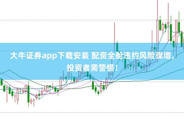 大牛证券app下载安装 配资全舱违约风险骤增，投资者需警惕！