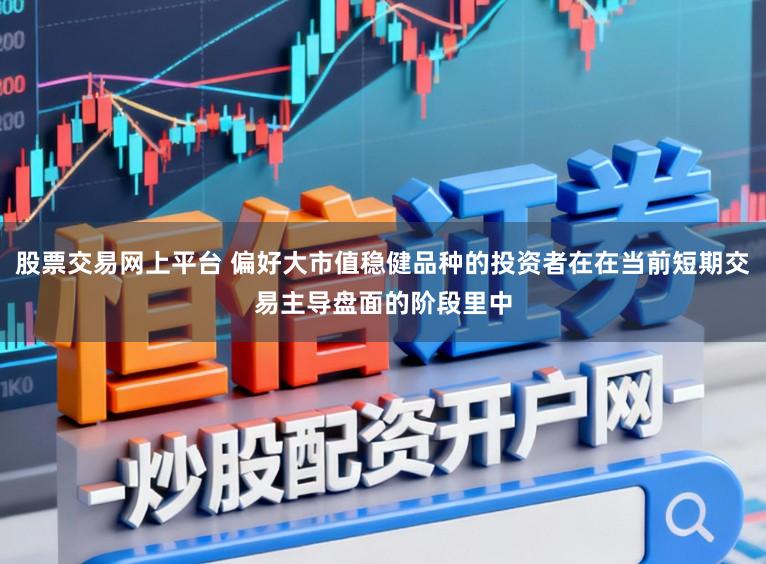 股票交易网上平台 偏好大市值稳健品种的投资者在在当前短期交易主导盘面的阶段里中