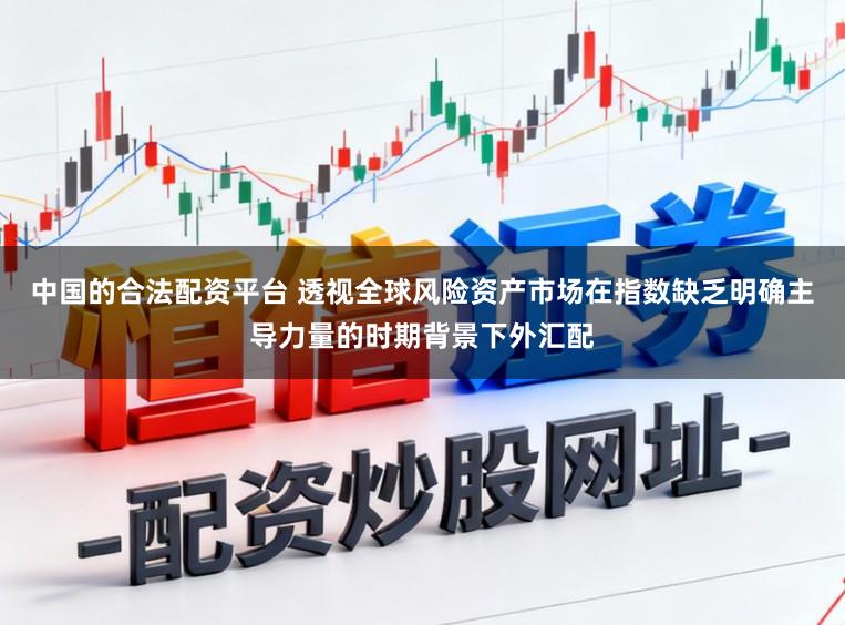 中国的合法配资平台 透视全球风险资产市场在指数缺乏明确主导力量的时期背景下外汇配