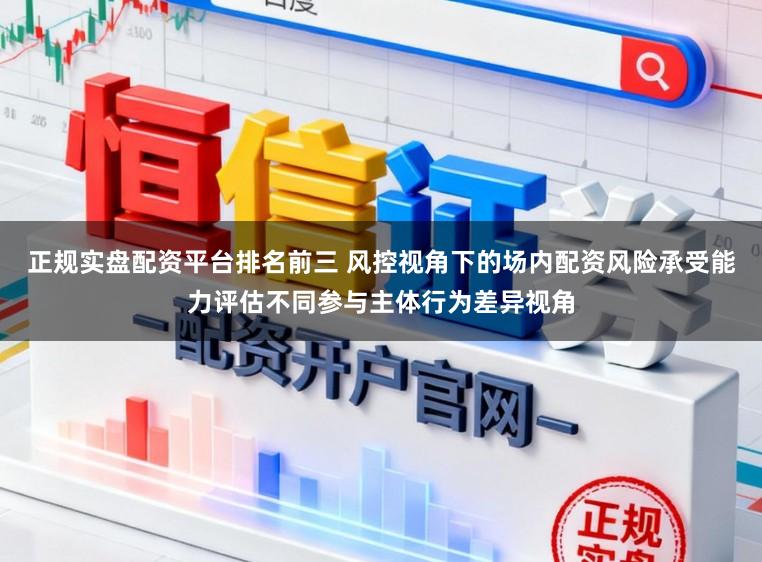 正规实盘配资平台排名前三 风控视角下的场内配资风险承受能力评估不同参与主体行为差异视角