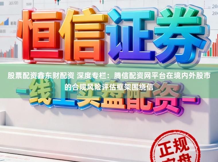 股票配资鑫东财配资 深度专栏:腾信配资网平台在境内外股市的合规风险评估框架围绕信