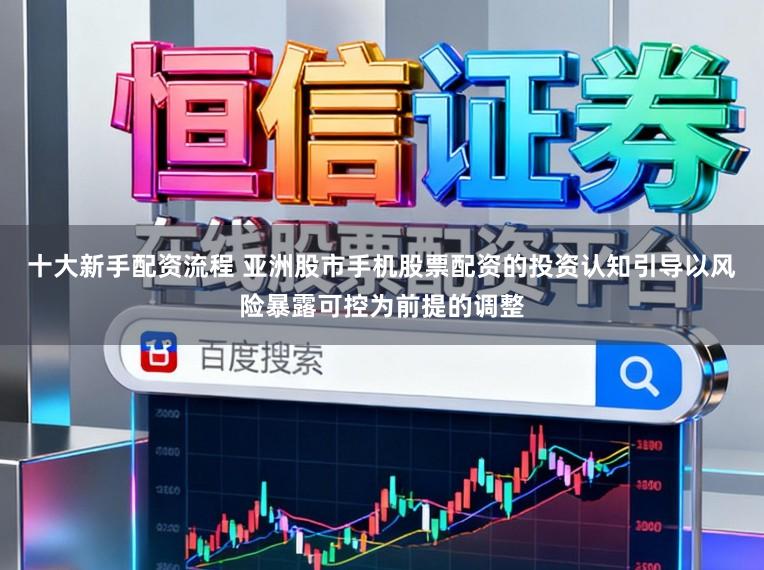 十大新手配资流程 亚洲股市手机股票配资的投资认知引导以风险暴露可控为前提的调整