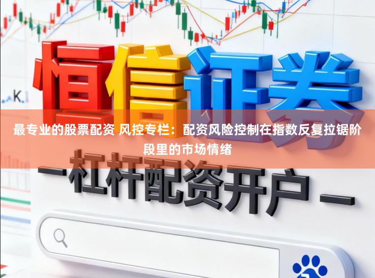 最专业的股票配资 风控专栏：配资风险控制在指数反复拉锯阶段里的市场情绪