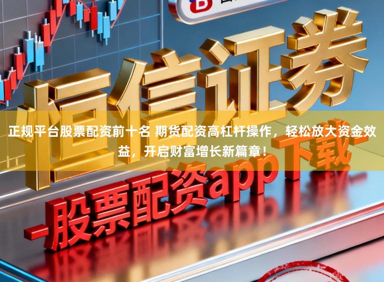 正规平台股票配资前十名 期货配资高杠杆操作，轻松放大资金效益，开启财富增长新篇章！