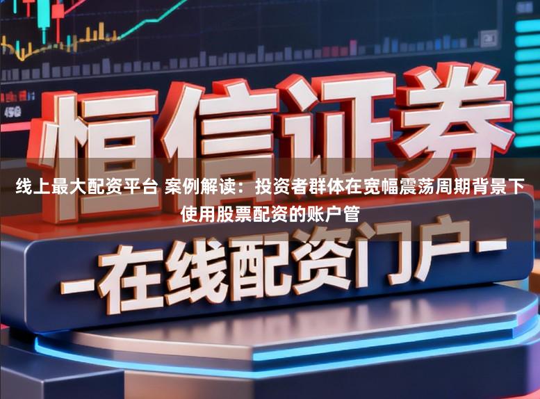 线上最大配资平台 案例解读：投资者群体在宽幅震荡周期背景下使用股票配资的账户管