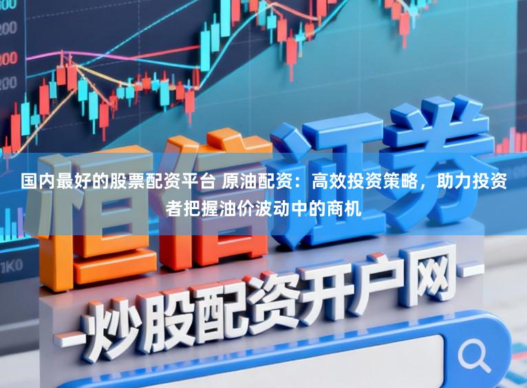国内最好的股票配资平台 原油配资：高效投资策略，助力投资者把握油价波动中的商机