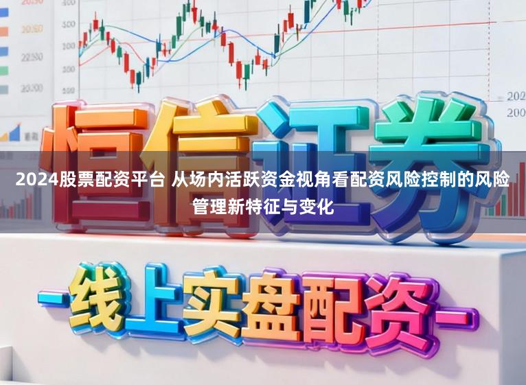2024股票配资平台 从场内活跃资金视角看配资风险控制的风险管理新特征与变化