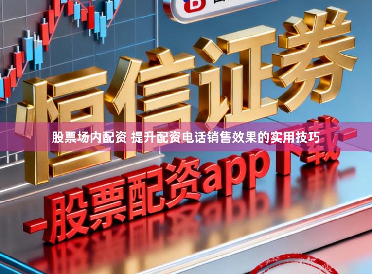 股票场内配资 提升配资电话销售效果的实用技巧