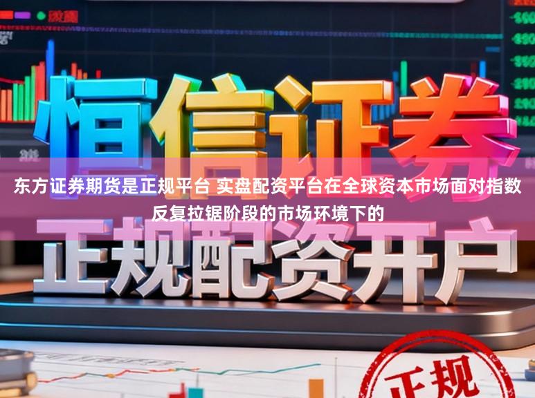 东方证券期货是正规平台 实盘配资平台在全球资本市场面对指数反复拉锯阶段的市场环境下的