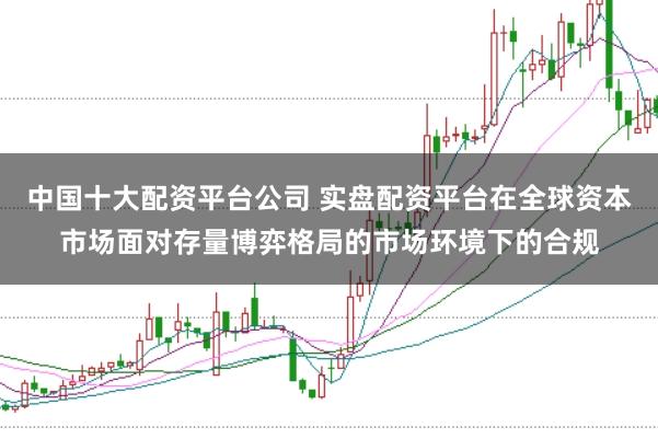 中国十大配资平台公司 实盘配资平台在全球资本市场面对存量博弈格局的市场环境下的合规